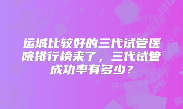 运城比较好的三代试管医院排行榜来了，三代试管成功率有多少？