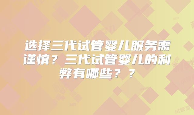 选择三代试管婴儿服务需谨慎？三代试管婴儿的利弊有哪些？？