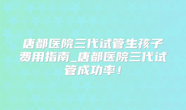 唐都医院三代试管生孩子费用指南_唐都医院三代试管成功率！