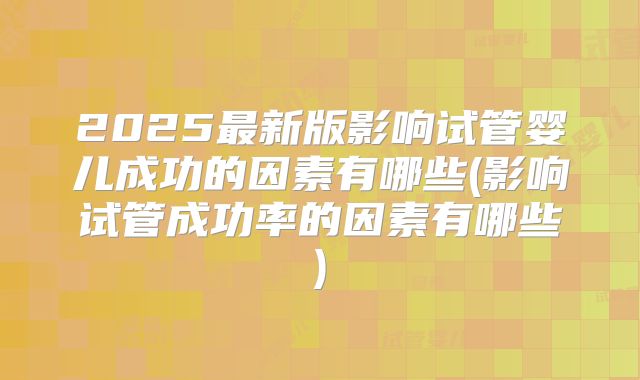2025最新版影响试管婴儿成功的因素有哪些(影响试管成功率的因素有哪些)