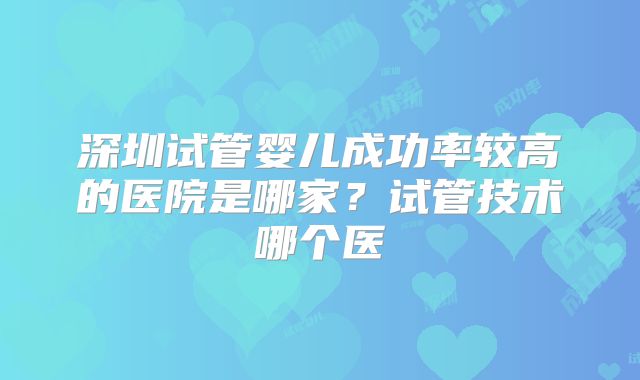 深圳试管婴儿成功率较高的医院是哪家?试管技术哪个医