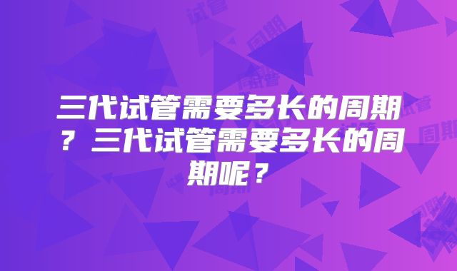 三代试管需要多长的周期？三代试管需要多长的周期呢？