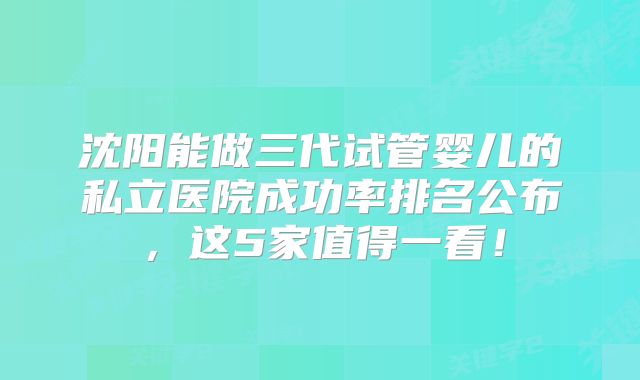 沈阳能做三代试管婴儿的私立医院成功率排名公布，这5家值得一看！
