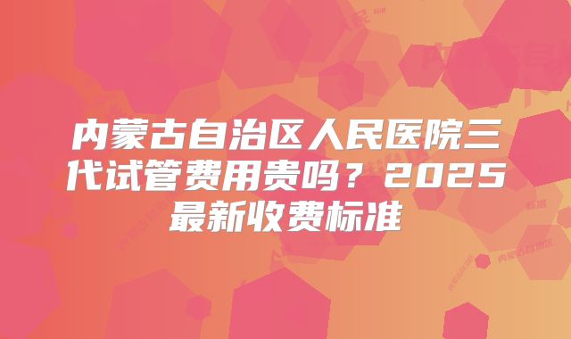 内蒙古自治区人民医院三代试管费用贵吗？2025最新收费标准