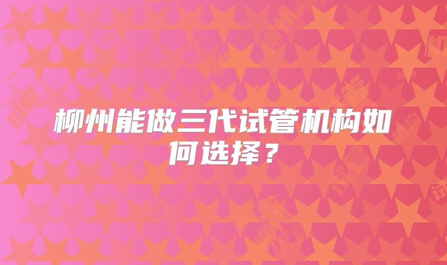 柳州能做三代试管机构如何选择?