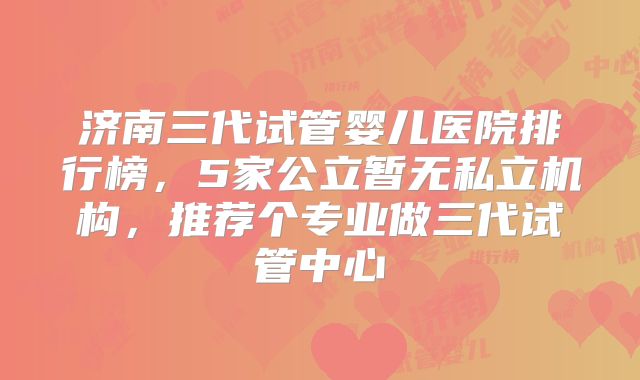 济南三代试管婴儿医院排行榜，5家公立暂无私立机构，推荐个专业做三代试管中心