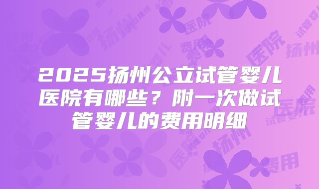 2025扬州公立试管婴儿医院有哪些？附一次做试管婴儿的费用明细