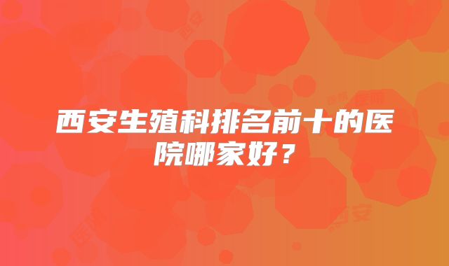 西安生殖科排名前十的医院哪家好?