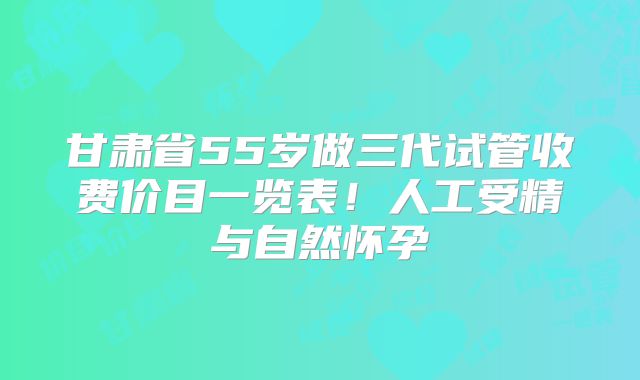 甘肃省55岁做三代试管收费价目一览表！人工受精与自然怀孕