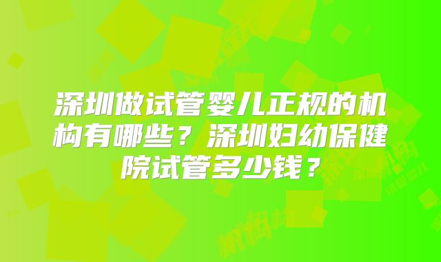 深圳做试管婴儿正规的机构有哪些？深圳妇幼保健院试管多少钱？