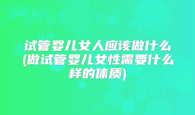 试管婴儿女人应该做什么(做试管婴儿女性需要什么样的体质)