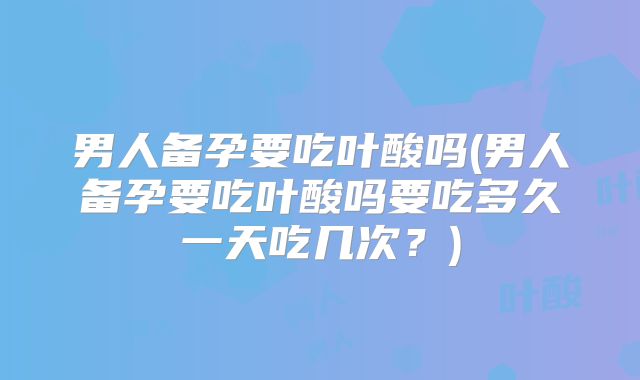 男人备孕要吃叶酸吗(男人备孕要吃叶酸吗要吃多久一天吃几次？)
