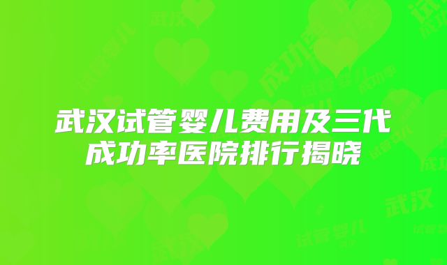 武汉试管婴儿费用及三代成功率医院排行揭晓