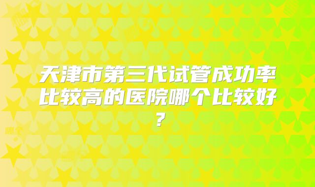 天津市第三代试管成功率比较高的医院哪个比较好？