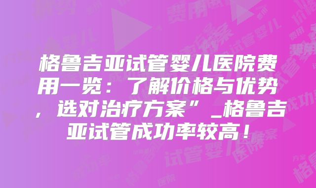 格鲁吉亚试管婴儿医院费用一览:了解价格与优势,选对治疗方案”_格鲁吉亚试管成功率较高!