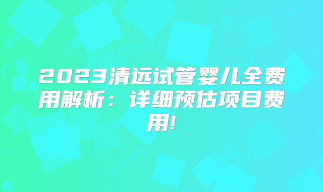 2023清远试管婴儿全费用解析：详细预估项目费用!