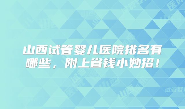 山西试管婴儿医院排名有哪些，附上省钱小妙招！