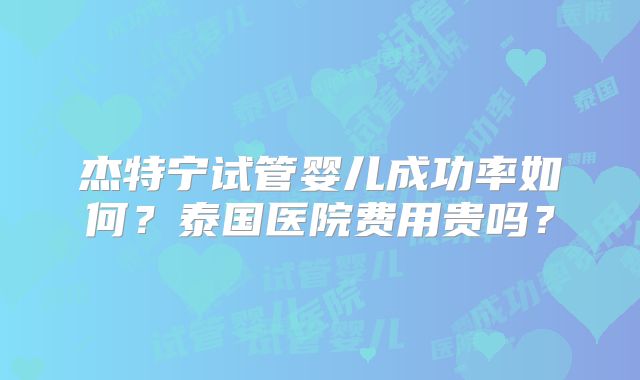 杰特宁试管婴儿成功率如何？泰国医院费用贵吗？