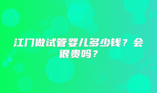 江门做试管婴儿多少钱?会很贵吗?