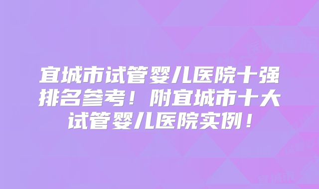 宜城市试管婴儿医院十强排名参考！附宜城市十大试管婴儿医院实例！