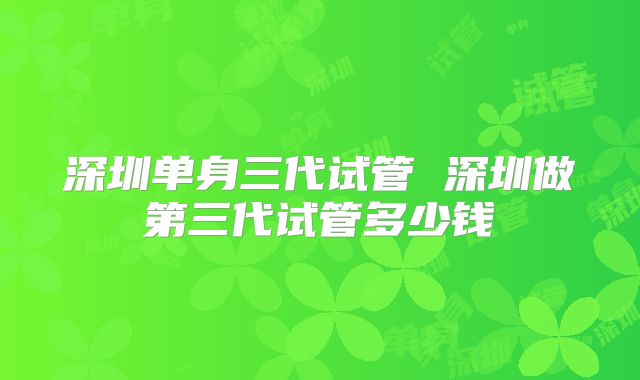 深圳单身三代试管 深圳做第三代试管多少钱