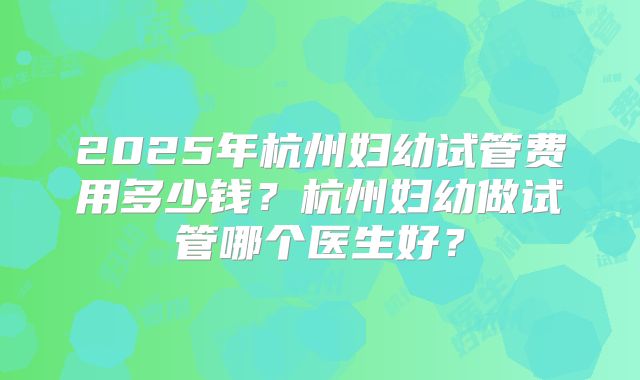 2025年杭州妇幼试管费用多少钱?杭州妇幼做试管哪个医生好?