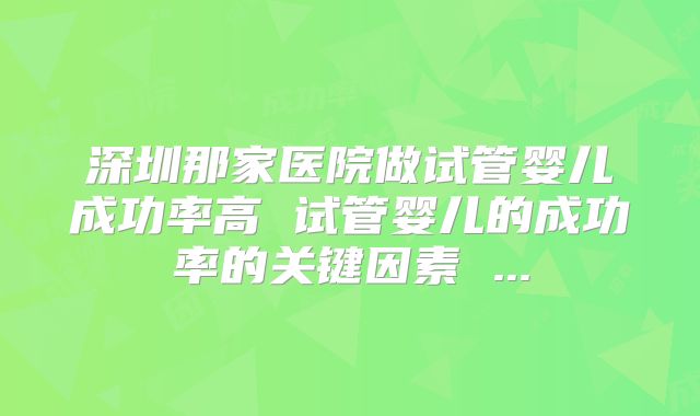 深圳那家医院做试管婴儿成功率高 试管婴儿的成功率的关键因素 ...