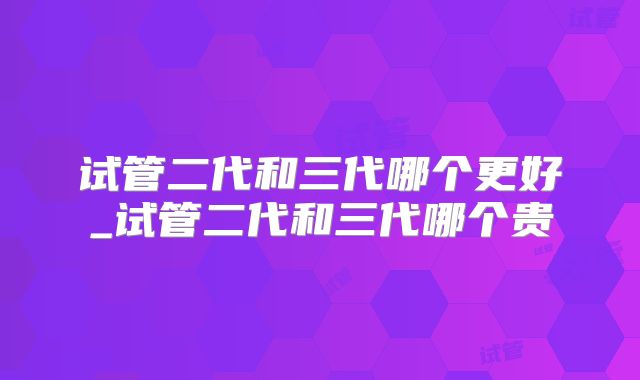试管二代和三代哪个更好_试管二代和三代哪个贵