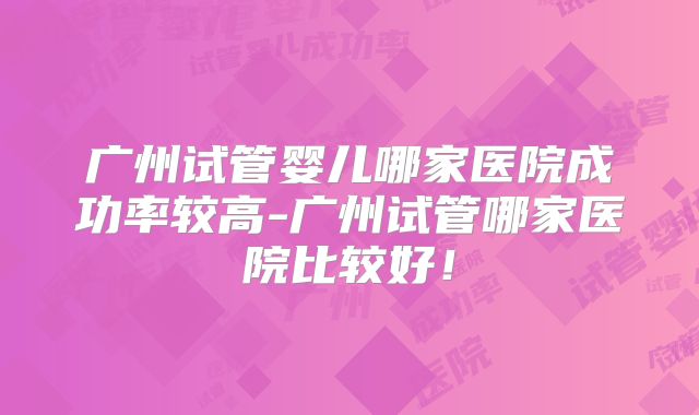 广州试管婴儿哪家医院成功率较高-广州试管哪家医院比较好！