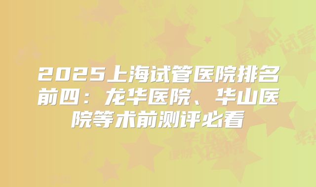 2025上海试管医院排名前四：龙华医院、华山医院等术前测评必看