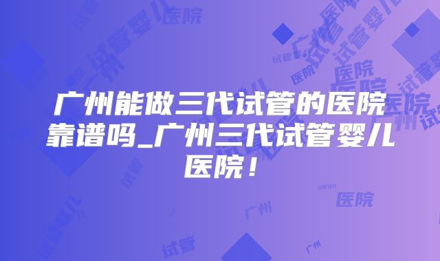广州能做三代试管的医院靠谱吗_广州三代试管婴儿医院！