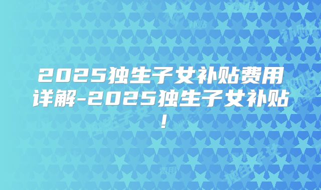 2025独生子女补贴费用详解-2025独生子女补贴！