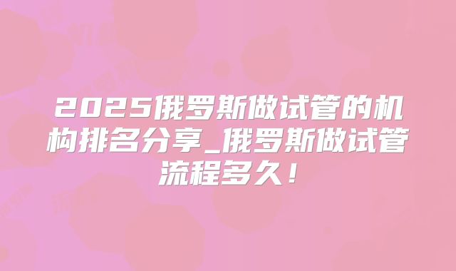 2025俄罗斯做试管的机构排名分享_俄罗斯做试管流程多久!