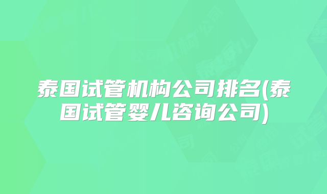 泰国试管机构公司排名(泰国试管婴儿咨询公司)
