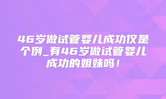 46岁做试管婴儿成功仅是个例_有46岁做试管婴儿成功的姐妹吗!
