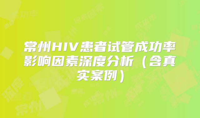常州HIV患者试管成功率影响因素深度分析(含真实案例)