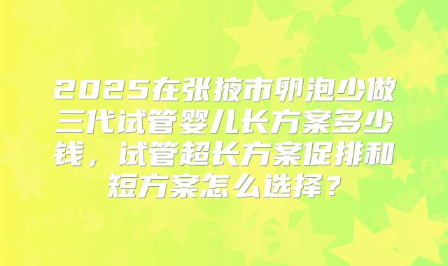 2025在张掖市卵泡少做三代试管婴儿长方案多少钱，试管超长方案促排和短方案怎么选择？