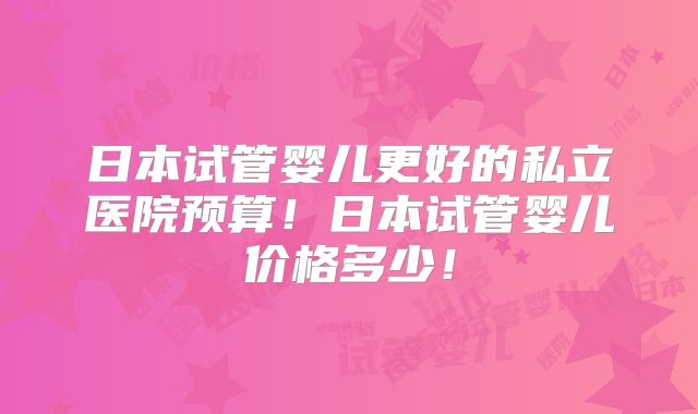 日本试管婴儿更好的私立医院预算!日本试管婴儿价格多少!