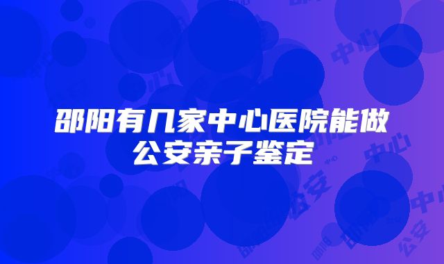 邵阳有几家中心医院能做公安亲子鉴定