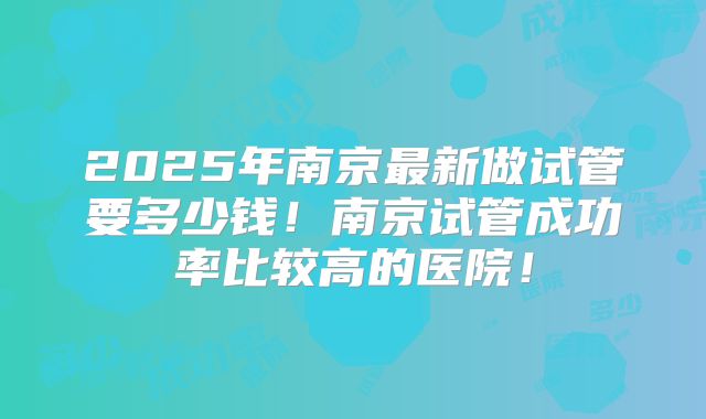 2025年南京最新做试管要多少钱!南京试管成功率比较高的医院!