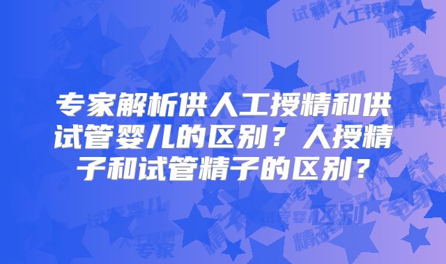 专家解析供人工授精和供试管婴儿的区别？人授精子和试管精子的区别？