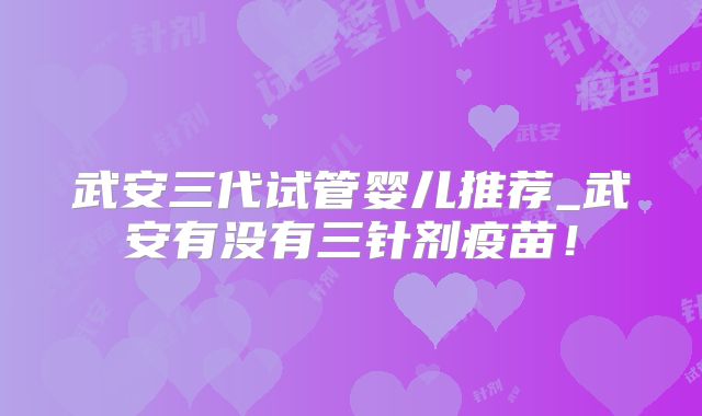 武安三代试管婴儿推荐_武安有没有三针剂疫苗!