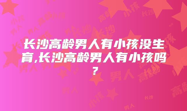 长沙高龄男人有小孩没生育,长沙高龄男人有小孩吗？
