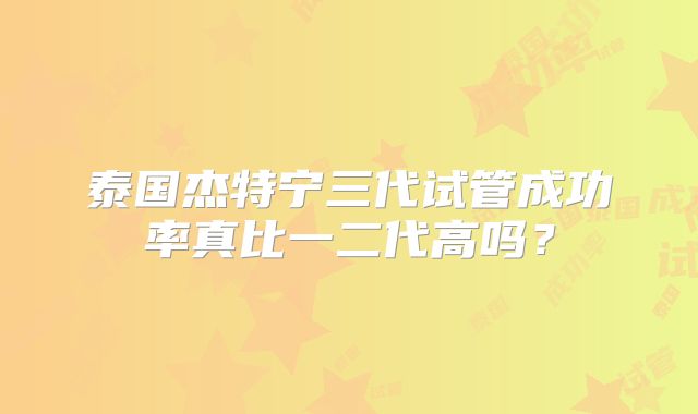泰国杰特宁三代试管成功率真比一二代高吗?