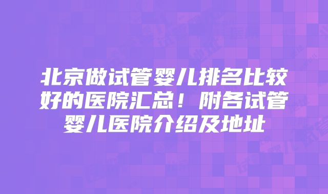 北京做试管婴儿排名比较好的医院汇总!附各试管婴儿医院介绍及地址