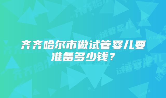 齐齐哈尔市做试管婴儿要准备多少钱？