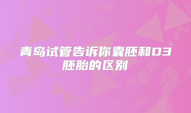 青岛试管告诉你囊胚和D3胚胎的区别