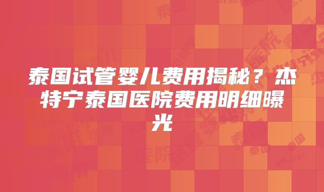 泰国试管婴儿费用揭秘？杰特宁泰国医院费用明细曝光