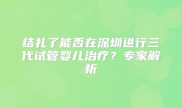 结扎了能否在深圳进行三代试管婴儿治疗？专家解析