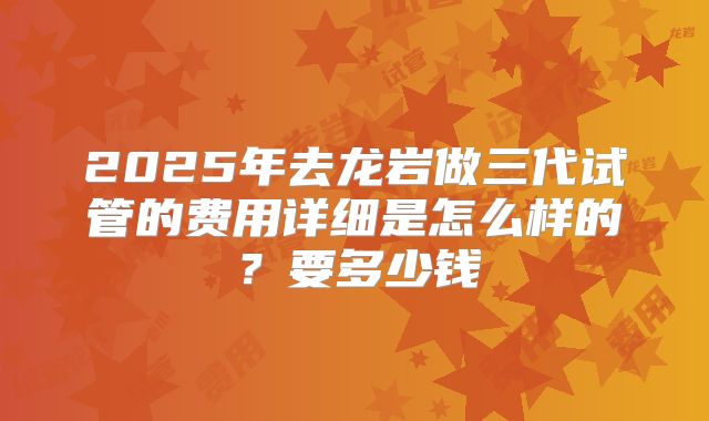 2025年去龙岩做三代试管的费用详细是怎么样的？要多少钱